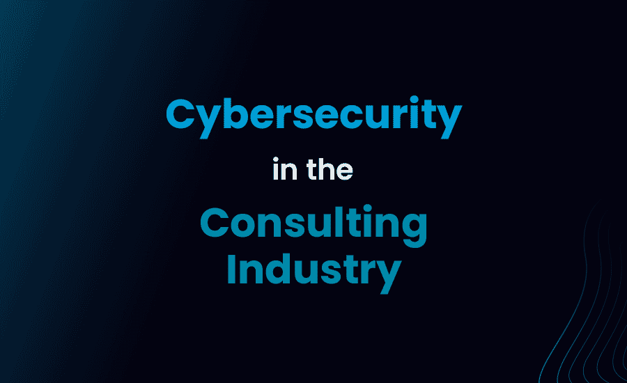 Cybersecurity in the Consulting Industry: Protecting Your Business, Reputation and Clients